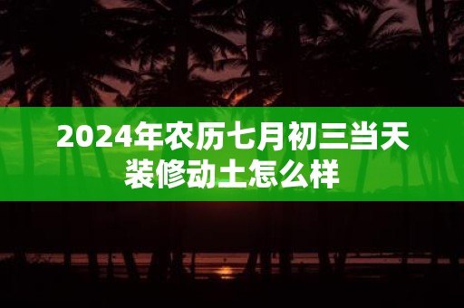 2025年农历七月初三当天装修动土怎么样
