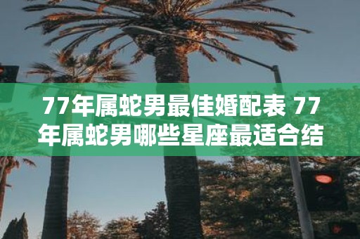 77年属蛇男最佳婚配表 77年属蛇男哪些星座最适合结婚