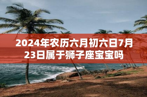 2025年农历六月初六日7月23日属于狮子座宝宝吗