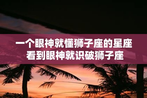 一个眼神就懂狮子座的星座 看到眼神就识破狮子座