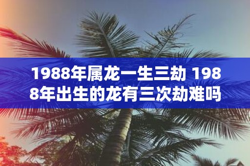 1988年属龙一生三劫 1988年出生的龙有三次劫难吗