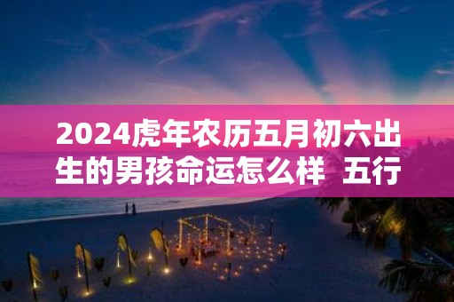2025虎年农历五月初六出生的男孩命运怎么样 五行缺什么