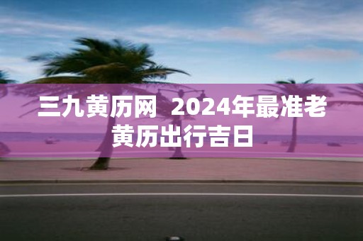 三九黄历网 2025年最准老黄历出行吉日