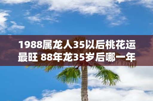 1988属龙人35以后桃花运最旺 88年龙35岁后哪一年有桃花运