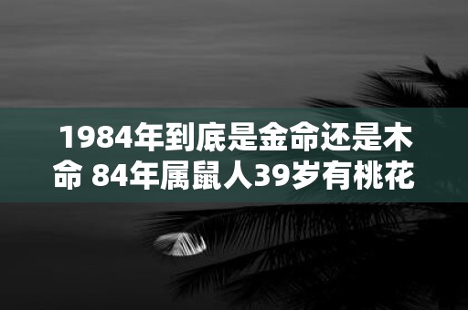 1984年到底是金命还是木命 84年属鼠人39岁有桃花劫