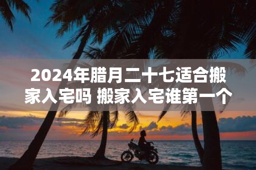 2025年腊月二十七适合搬家入宅吗 搬家入宅谁第一个进门