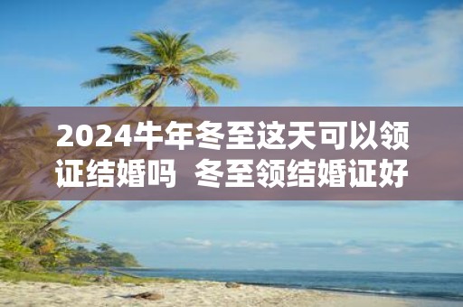 2025牛年冬至这天可以领证结婚吗 冬至领结婚证好吗