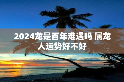2025龙是百年难遇吗 属龙人运势好不好