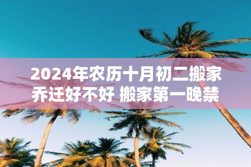 2025年农历十月初二搬家乔迁好不好 搬家第一晚禁忌