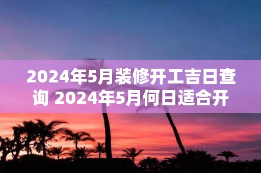 2025年5月装修开工吉日查询 2025年5月何日适合开工装修
