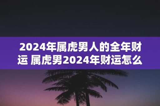 2025年属虎男人的全年财运 属虎男2025年财运怎么样