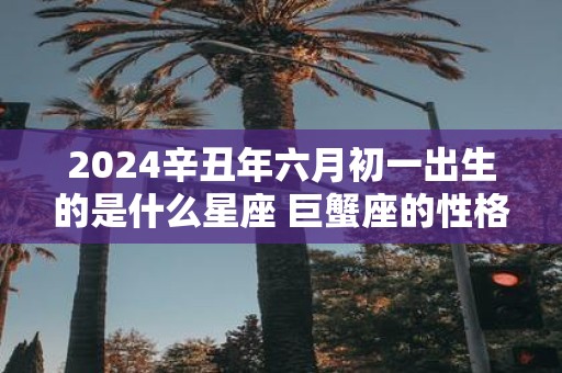 2025辛丑年六月初一出生的是什么星座 巨蟹座的性格怎么样