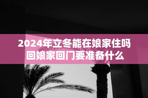 2025年立冬能在娘家住吗 回娘家回门要准备什么