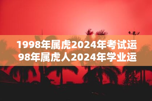 1998年属虎2025年考试运 98年属虎人2025年学业运势