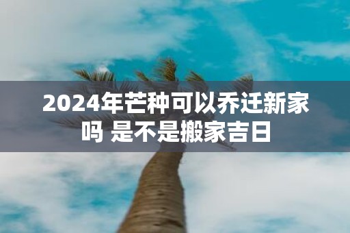 2025年芒种可以乔迁新家吗 是不是搬家吉日