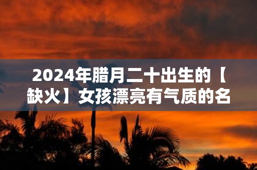2025年腊月二十出生的【缺火】女孩漂亮有气质的名字精选