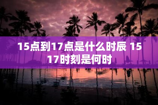 15点到17点是什么时辰 1517时刻是何时