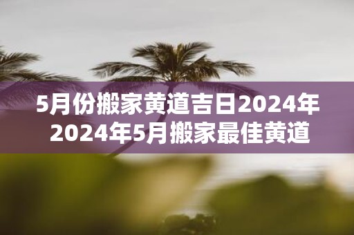 5月份搬家黄道吉日2025年 2025年5月搬家最佳黄道吉日