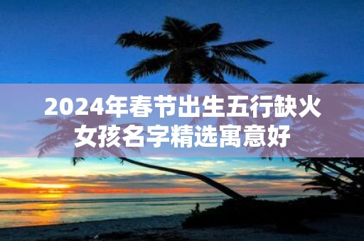 2025年春节出生五行缺火女孩名字精选寓意好