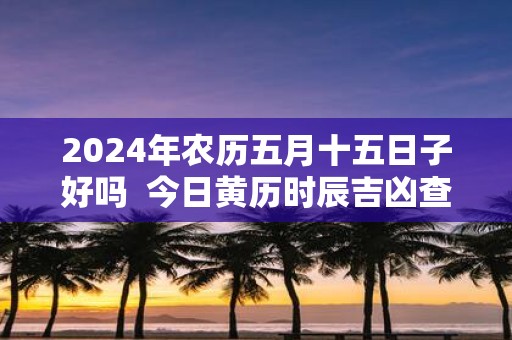 2025年农历五月十五日子好吗 今日黄历时辰吉凶查询