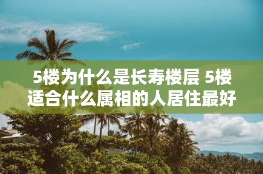 5楼为什么是长寿楼层 5楼适合什么属相的人居住最好