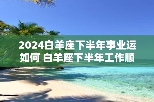 2025白羊座下半年事业运如何 白羊座下半年工作顺心吗