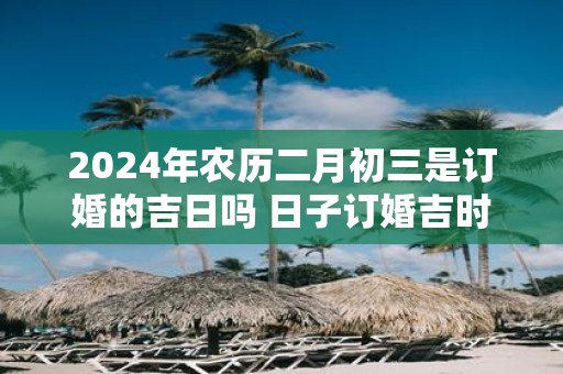 2025年农历二月初三是订婚的吉日吗 日子订婚吉时一览