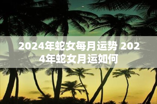 2025年蛇女每月运势 2025年蛇女月运如何