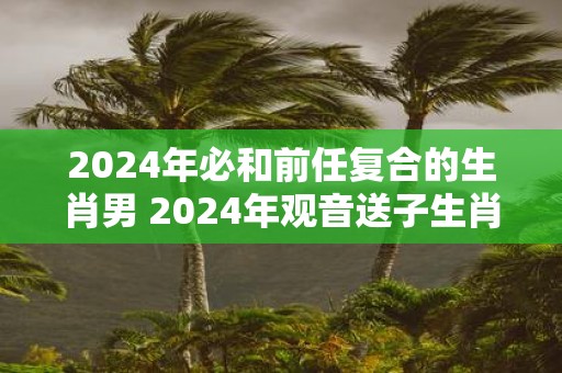 2025年必和前任复合的生肖男 2025年观音送子生肖