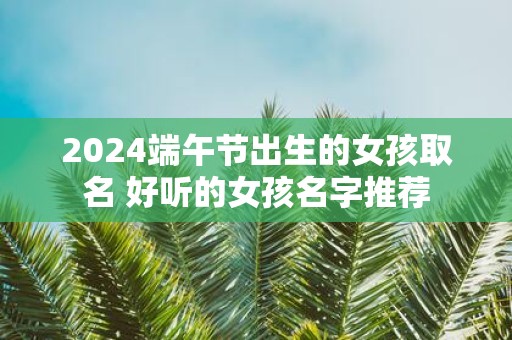 2025端午节出生的女孩取名 好听的女孩名字推荐
