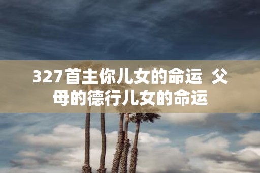 327首主你儿女的命运 父母的德行儿女的命运