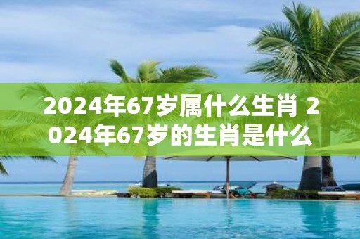 2025年67岁属什么生肖 2025年67岁的生肖是什么