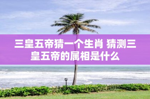 三皇五帝猜一个生肖 猜测三皇五帝的属相是什么