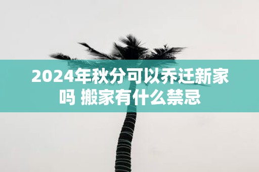 2025年秋分可以乔迁新家吗 搬家有什么禁忌