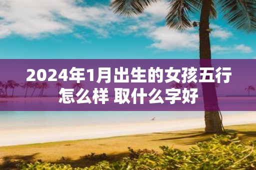 2025年1月出生的女孩五行怎么样 取什么字好