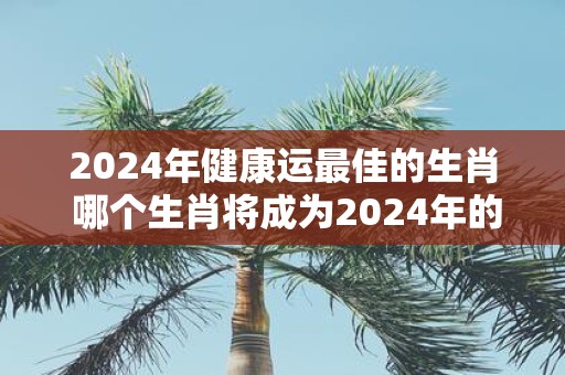 2025年健康运最佳的生肖 哪个生肖将成为2025年的健康运王