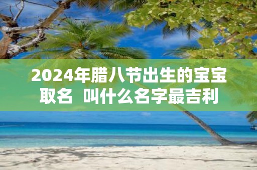 2025年腊八节出生的宝宝取名 叫什么名字最吉利
