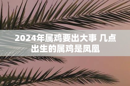 2025年属鸡要出大事 几点出生的属鸡是凤凰