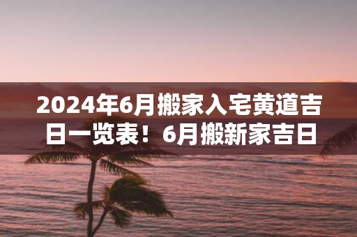 2025年6月搬家入宅黄道吉日一览表！6月搬新家吉日查询