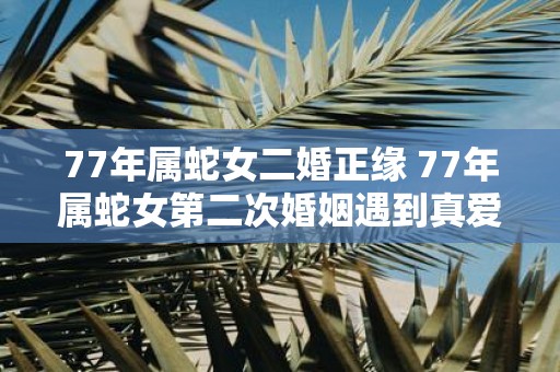 77年属蛇女二婚正缘 77年属蛇女第二次婚姻遇到真爱