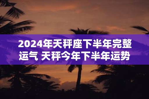 2025年天秤座下半年完整运气 天秤今年下半年运势详解