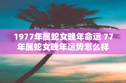 1977年属蛇女晚年命运 77年属蛇女晚年运势怎么样