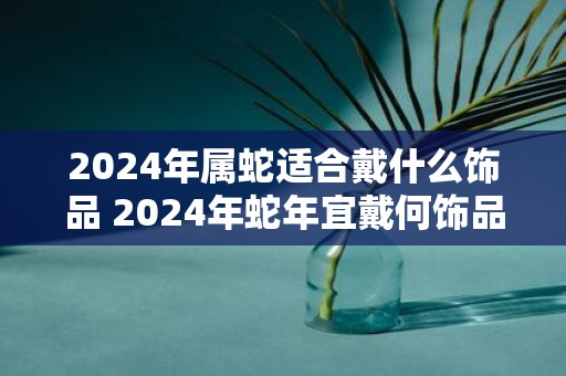 2025年属蛇适合戴什么饰品 2025年蛇年宜戴何饰品
