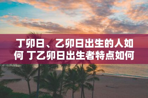 丁卯日、乙卯日出生的人如何 丁乙卯日出生者特点如何