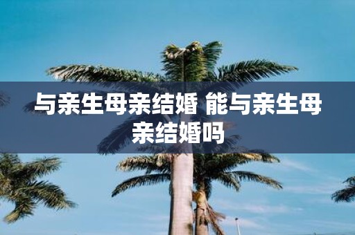 与亲生母亲结婚 能与亲生母亲结婚吗