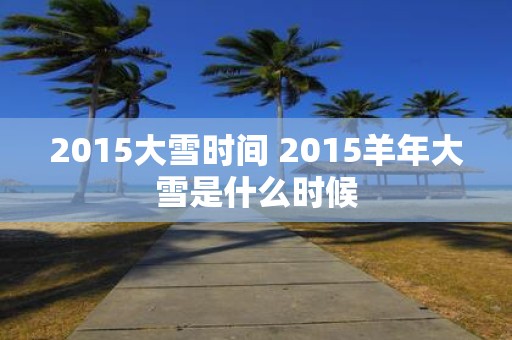 2015大雪时间 2015羊年大雪是什么时候