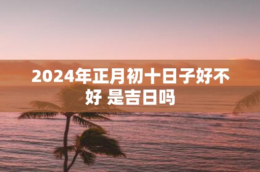 2025年正月初十日子好不好 是吉日吗