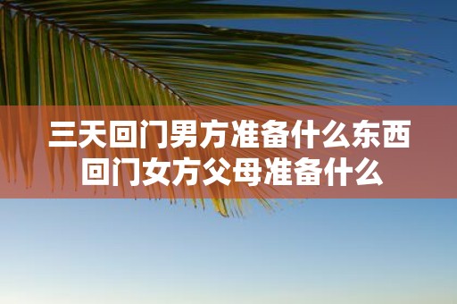 三天回门男方准备什么东西 回门女方父母准备什么
