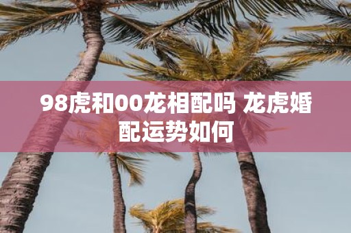 98虎和00龙相配吗 龙虎婚配运势如何