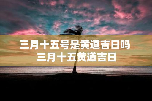 三月十五号是黄道吉日吗 三月十五黄道吉日